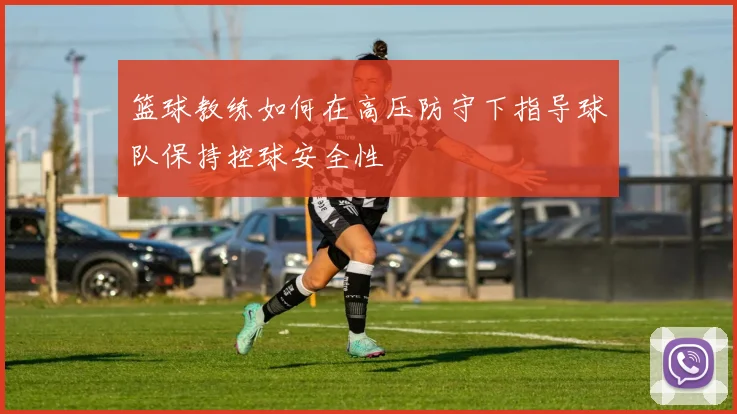 篮球教练如何在高压防守下指导球队保持控球安全性