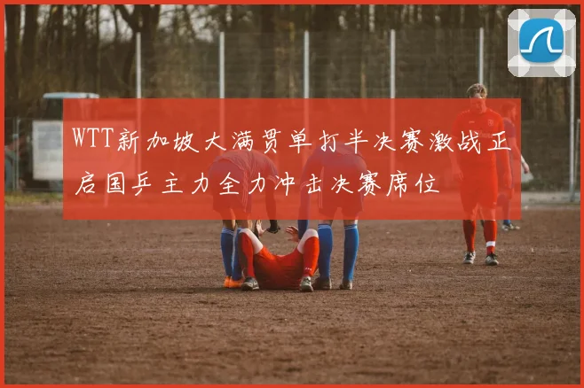 WTT新加坡大满贯单打半决赛激战正启国乒主力全力冲击决赛席位