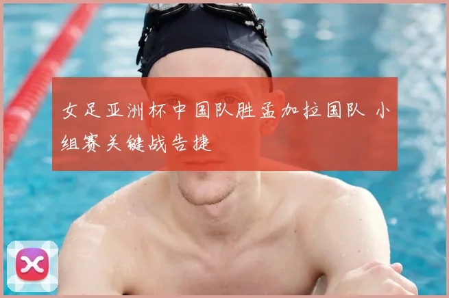 女足亚洲杯中国队胜孟加拉国队 小组赛关键战告捷