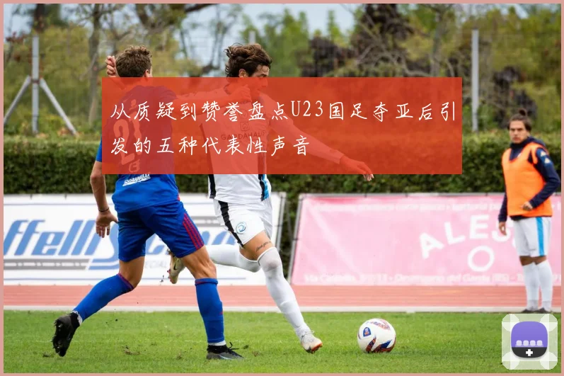 从质疑到赞誉盘点U23国足夺亚后引发的五种代表性声音