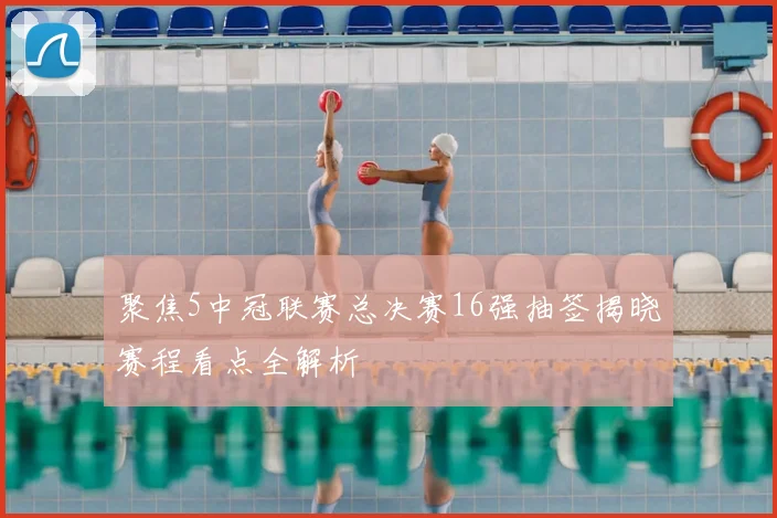 聚焦5中冠联赛总决赛16强抽签揭晓赛程看点全解析
