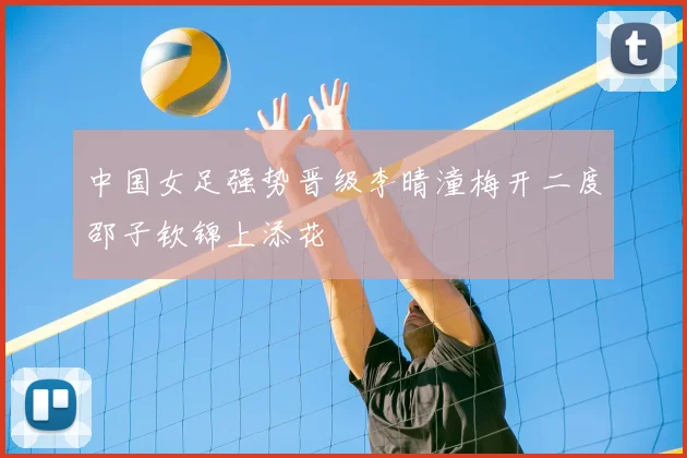 中国女足强势晋级李晴潼梅开二度邵子钦锦上添花