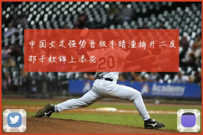 中国女足强势晋级李晴潼梅开二度邵子钦锦上添花