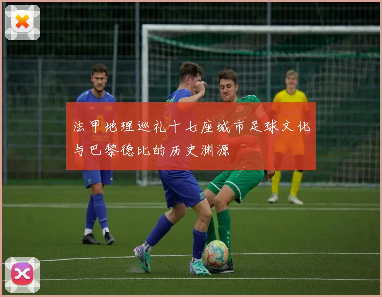 法甲地理巡礼十七座城市足球文化与巴黎德比的历史渊源
