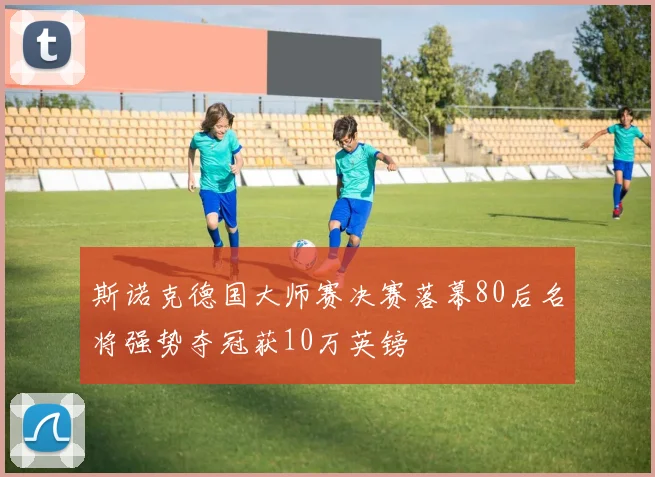 斯诺克德国大师赛决赛落幕80后名将强势夺冠获10万英镑