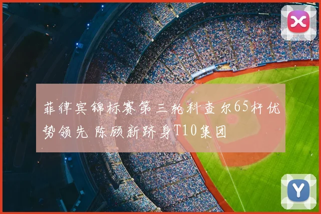 菲律宾锦标赛第三轮科查尔65杆优势领先 陈顾新跻身T10集团