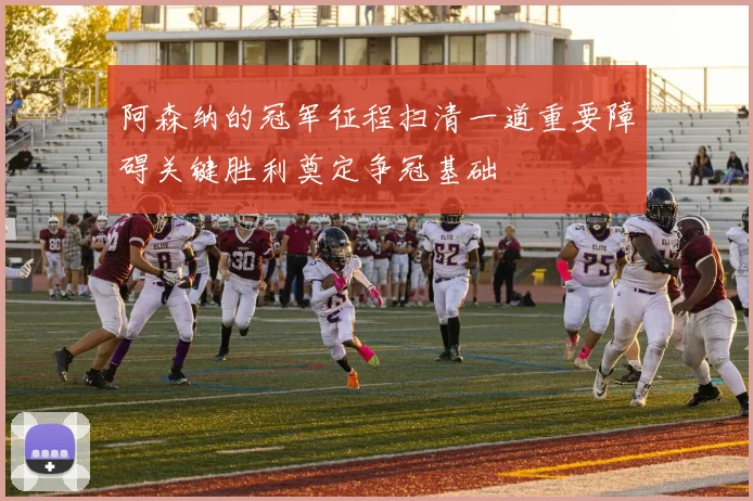 阿森纳的冠军征程扫清一道重要障碍关键胜利奠定争冠基础