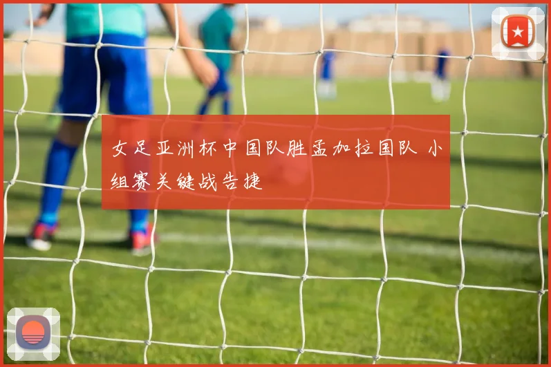 女足亚洲杯中国队胜孟加拉国队 小组赛关键战告捷