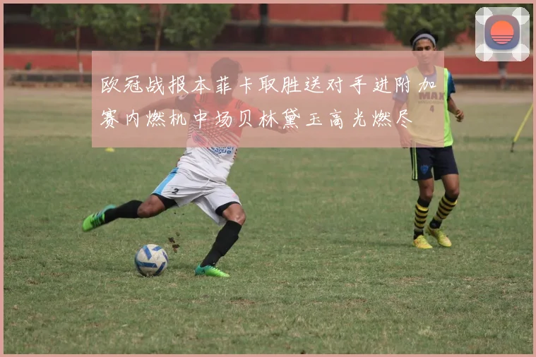 欧冠战报本菲卡取胜送对手进附加赛内燃机中场贝林黛玉高光燃尽