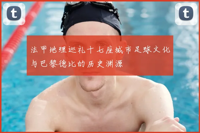 法甲地理巡礼十七座城市足球文化与巴黎德比的历史渊源